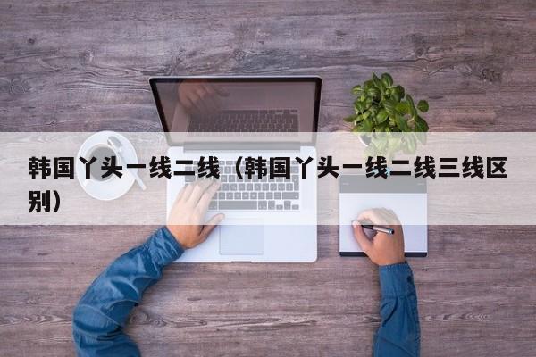 韩国丫头一线二线（韩国丫头一线二线三线区别）