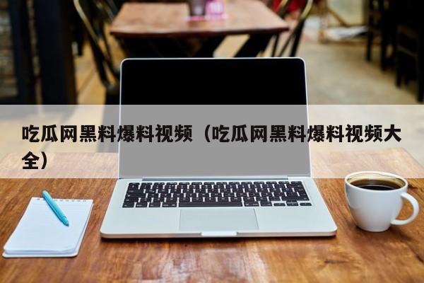 吃瓜网黑料爆料视频（吃瓜网黑料爆料视频大全）